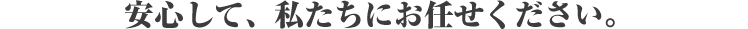 安心して、私たちにお任せください。